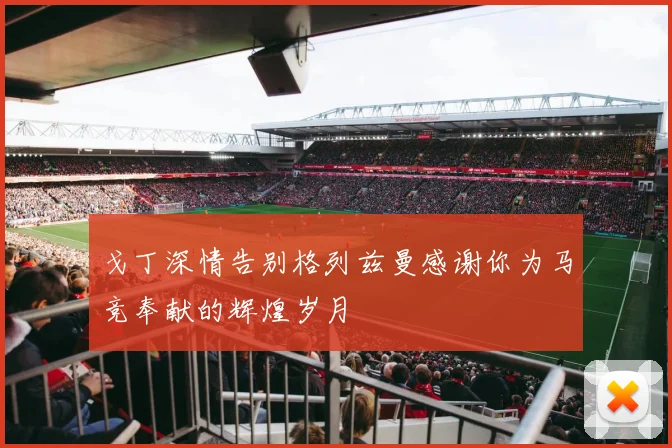 戈丁深情告别格列兹曼感谢你为马竞奉献的辉煌岁月