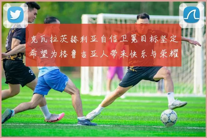 克瓦拉茨赫利亚自信卫冕目标坚定希望为格鲁吉亚人带来快乐与荣耀
