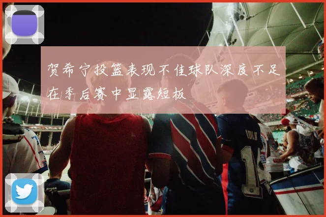 贺希宁投篮表现不佳球队深度不足在季后赛中显露短板