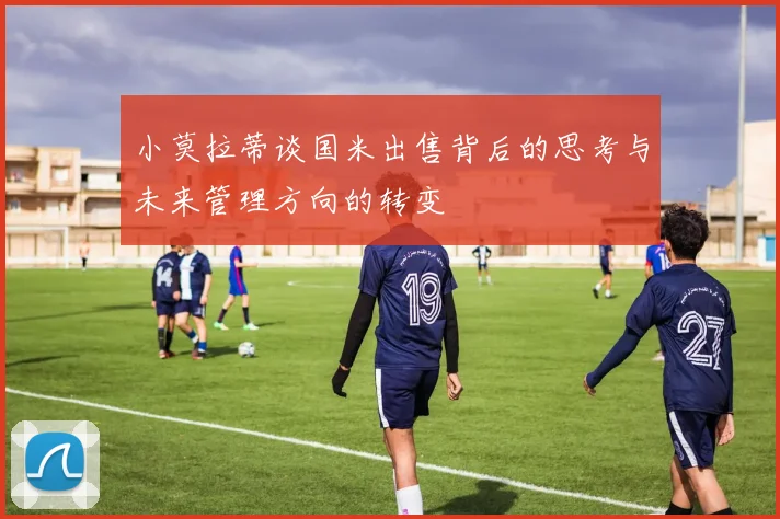 小莫拉蒂谈国米出售背后的思考与未来管理方向的转变