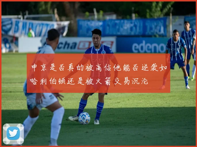 申京是否真的被高估他能否逆袭如哈利伯顿还是被火箭交易沉沦