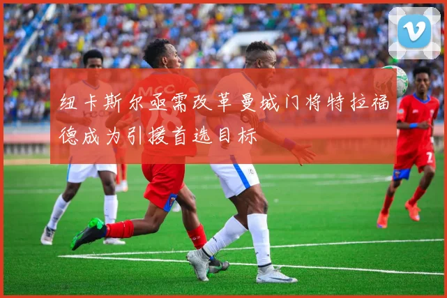 纽卡斯尔亟需改革曼城门将特拉福德成为引援首选目标