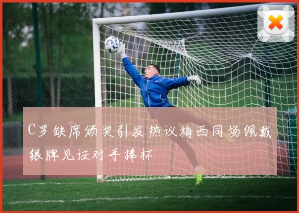 C罗缺席颁奖引发热议梅西同场佩戴银牌见证对手捧杯