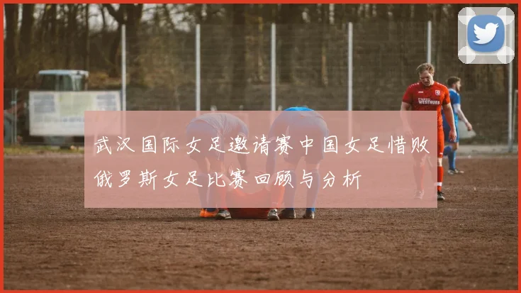 武汉国际女足邀请赛中国女足惜败俄罗斯女足比赛回顾与分析