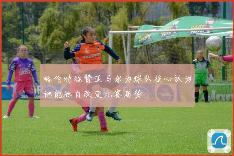 略伦特称赞亚马尔为球队核心认为他能独自改变比赛局势