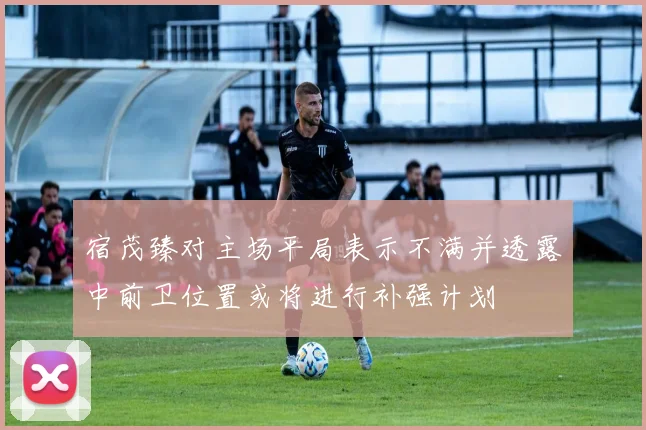 宿茂臻对主场平局表示不满并透露中前卫位置或将进行补强计划