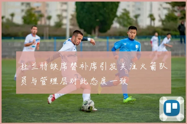 杜兰特缺席替补席引发关注火箭队员与管理层对此态度一致