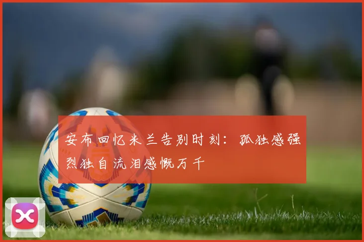 安布回忆米兰告别时刻：孤独感强烈独自流泪感慨万千