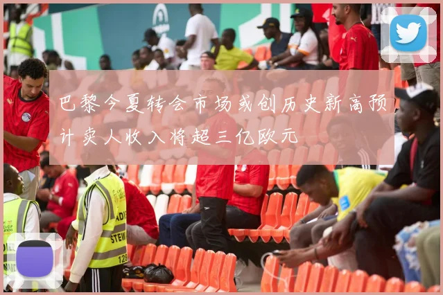 巴黎今夏转会市场或创历史新高预计卖人收入将超三亿欧元